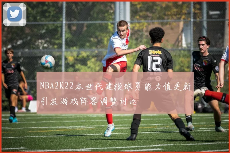NBA2K22本世代建模球员能力值更新引发游戏阵容调整讨论