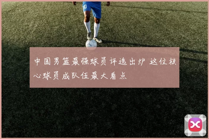 中国男篮最强球员评选出炉 这位核心球员成队伍最大看点