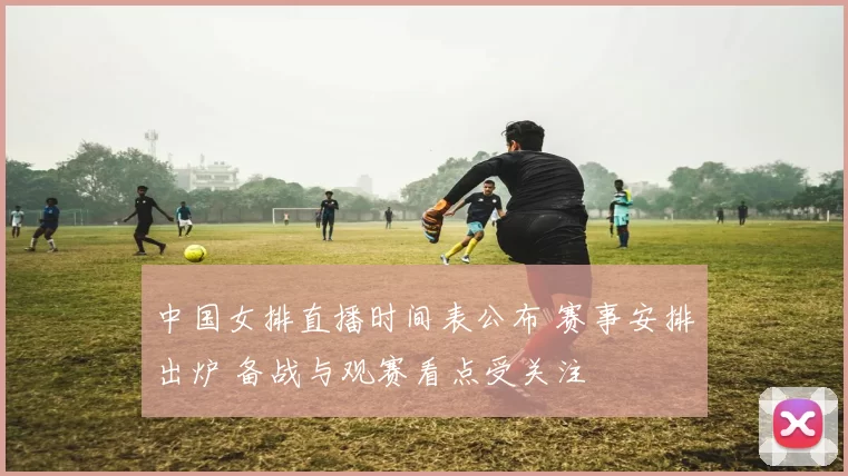 中国女排直播时间表公布 赛事安排出炉 备战与观赛看点受关注