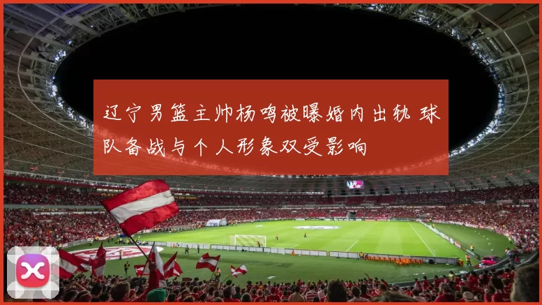 辽宁男篮主帅杨鸣被曝婚内出轨 球队备战与个人形象双受影响