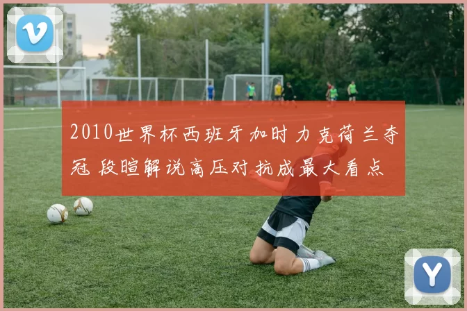 2010世界杯西班牙加时力克荷兰夺冠 段暄解说高压对抗成最大看点