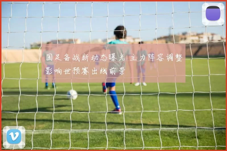 国足备战新动态曝光 主力阵容调整影响世预赛出线前景