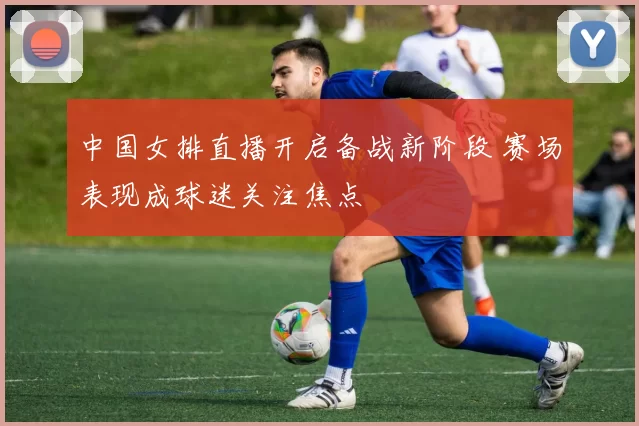 中国女排直播开启备战新阶段 赛场表现成球迷关注焦点