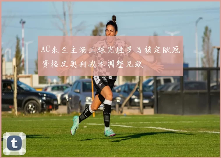 AC米兰主场三球完胜罗马锁定欧冠资格皮奥利战术调整见效