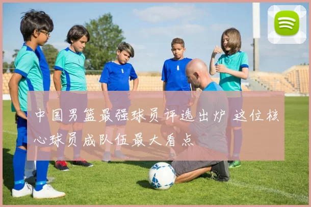 中国男篮最强球员评选出炉 这位核心球员成队伍最大看点