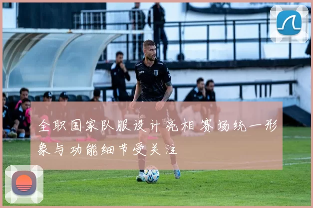 全职国家队服设计亮相 赛场统一形象与功能细节受关注