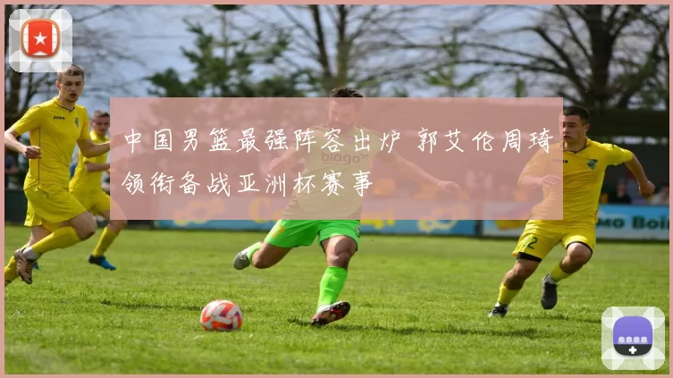 中国男篮最强阵容出炉 郭艾伦周琦领衔备战亚洲杯赛事