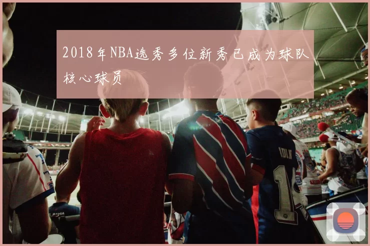 2018年NBA选秀多位新秀已成为球队核心球员