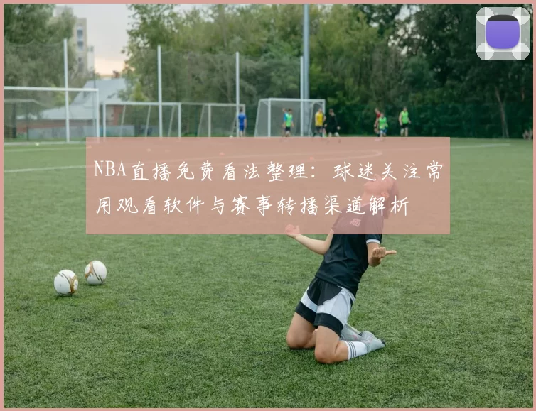 NBA直播免费看法整理：球迷关注常用观看软件与赛事转播渠道解析