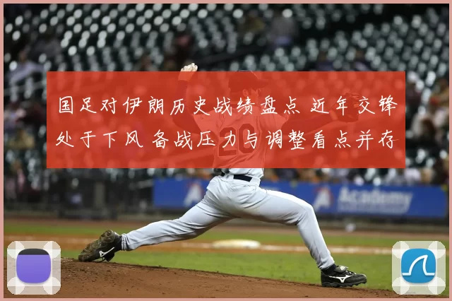 国足对伊朗历史战绩盘点 近年交锋处于下风 备战压力与调整看点并存