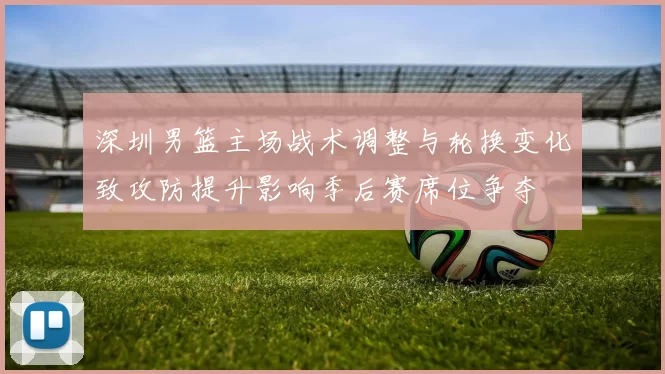 深圳男篮主场战术调整与轮换变化致攻防提升影响季后赛席位争夺