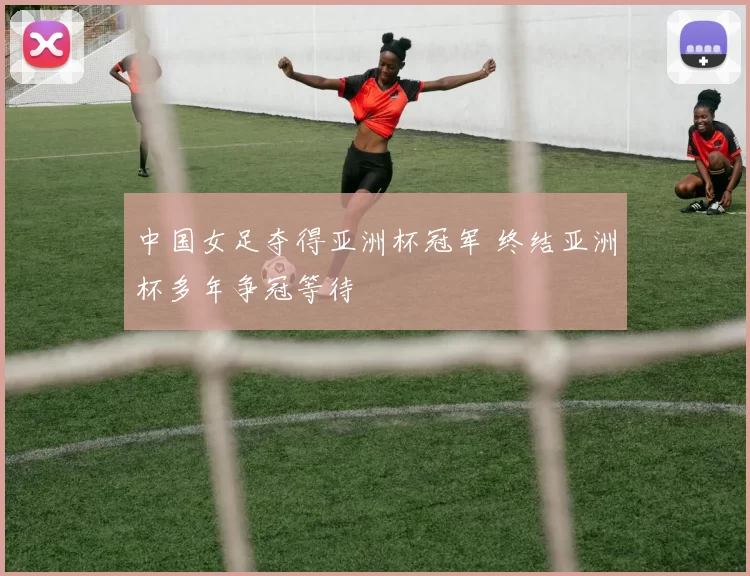中国女足夺得亚洲杯冠军 终结亚洲杯多年争冠等待
