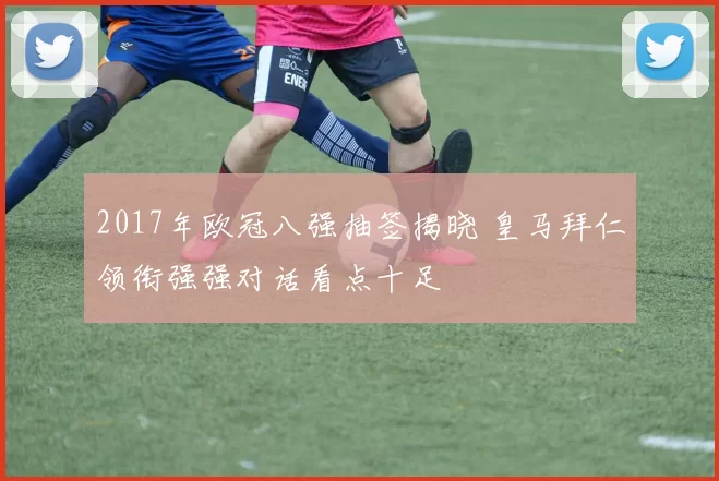 2017年欧冠八强抽签揭晓 皇马拜仁领衔强强对话看点十足
