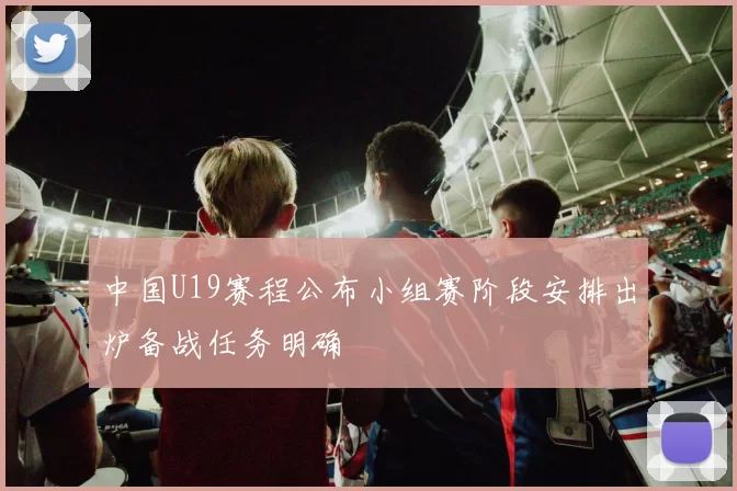 中国U19赛程公布小组赛阶段安排出炉备战任务明确