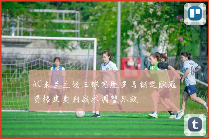 AC米兰主场三球完胜罗马锁定欧冠资格皮奥利战术调整见效
