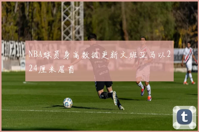 NBA球员身高数据更新文班亚马以224厘米居首