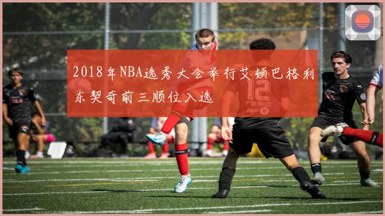 2018年NBA选秀大会举行艾顿巴格利东契奇前三顺位入选