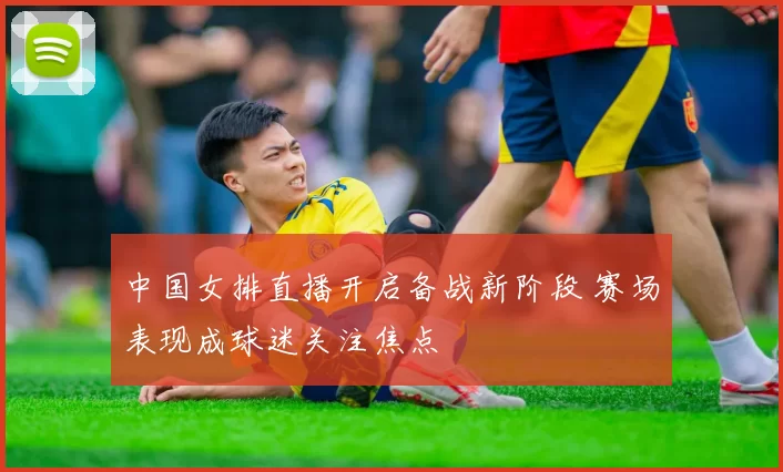 中国女排直播开启备战新阶段 赛场表现成球迷关注焦点