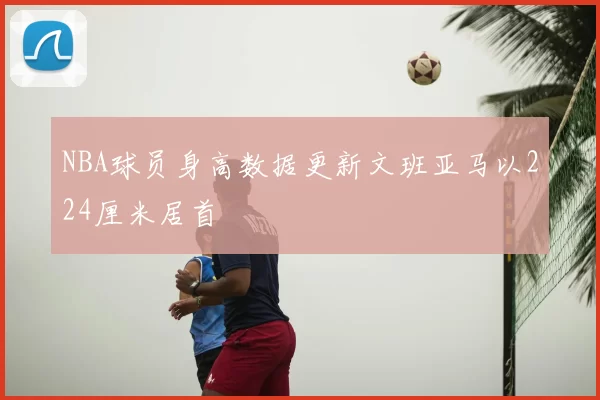 NBA球员身高数据更新文班亚马以224厘米居首