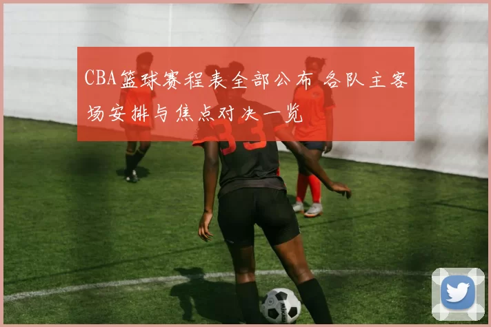 CBA篮球赛程表全部公布 各队主客场安排与焦点对决一览