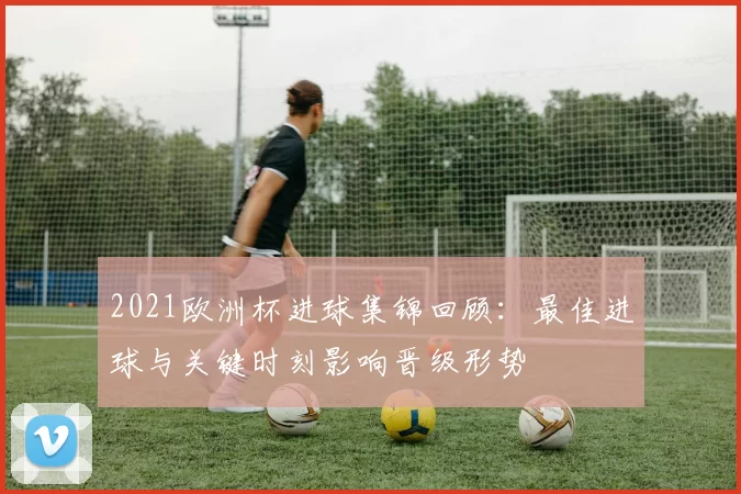 2021欧洲杯进球集锦回顾：最佳进球与关键时刻影响晋级形势