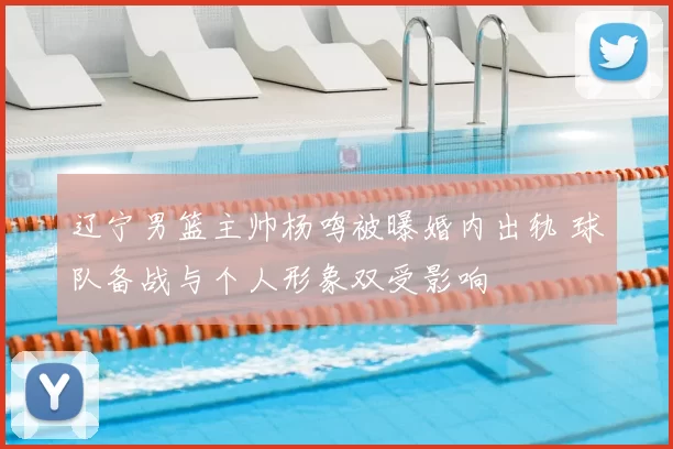 辽宁男篮主帅杨鸣被曝婚内出轨 球队备战与个人形象双受影响