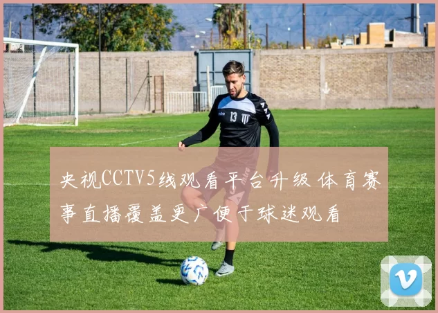 央视CCTV5线观看平台升级 体育赛事直播覆盖更广便于球迷观看