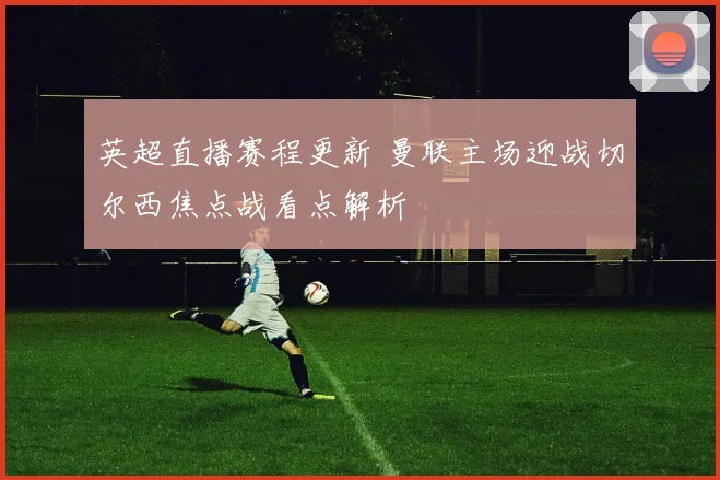 英超直播赛程更新 曼联主场迎战切尔西焦点战看点解析