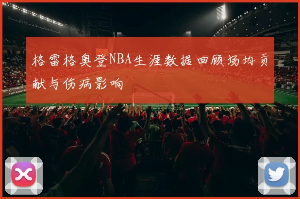 格雷格奥登NBA生涯数据回顾场均贡献与伤病影响