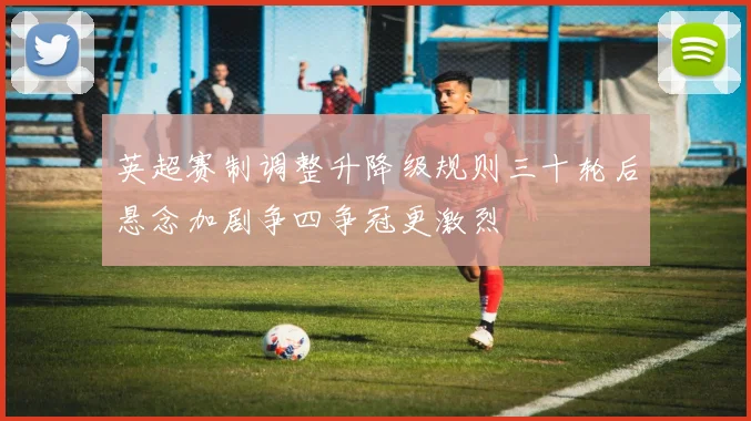 英超赛制调整升降级规则三十轮后悬念加剧争四争冠更激烈
