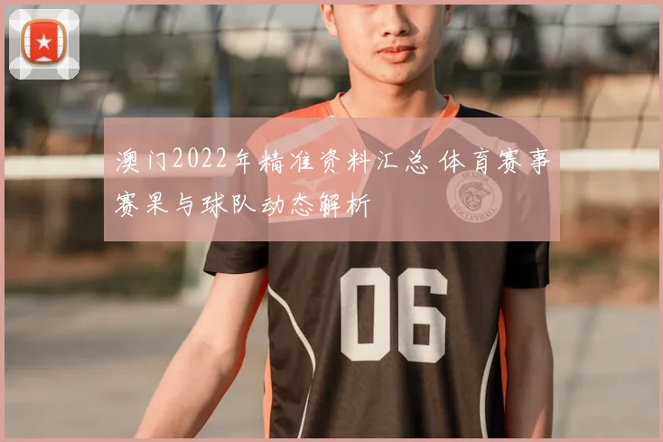 澳门2022年精准资料汇总 体育赛事赛果与球队动态解析