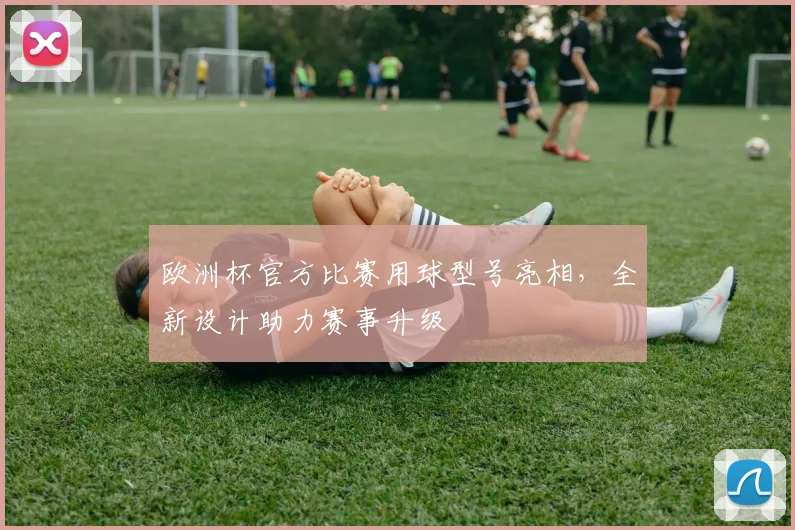 欧洲杯官方比赛用球型号亮相，全新设计助力赛事升级